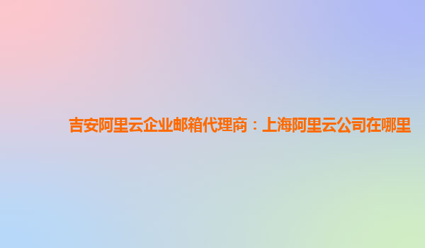 吉安阿里云企业邮箱代理商：上海阿里云公司在哪里