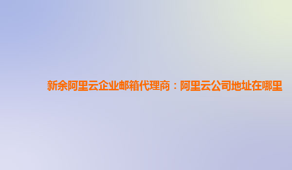 新余阿里云企业邮箱代理商：阿里云公司地址在哪里