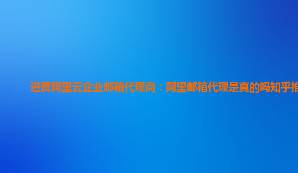 进贤阿里云企业邮箱代理商：阿里邮箱代理是真的吗知乎推荐