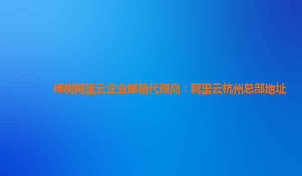 樟树阿里云企业邮箱代理商：阿里云杭州总部地址