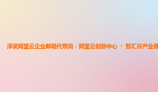 浮梁阿里云企业邮箱代理商：阿里云创新中心·智汇谷产业基地招投标