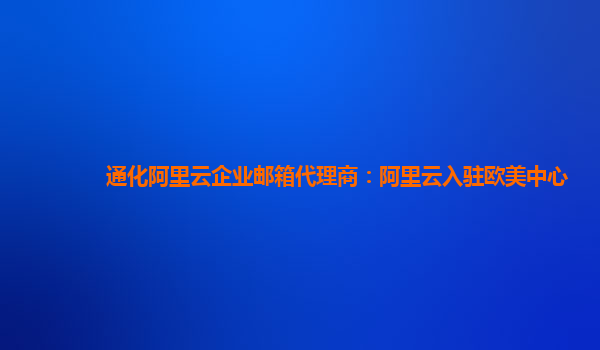 通化阿里云企业邮箱代理商：阿里云入驻欧美中心