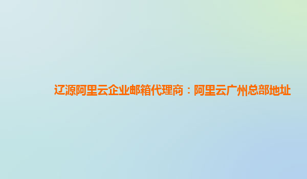 辽源阿里云企业邮箱代理商：阿里云广州总部地址