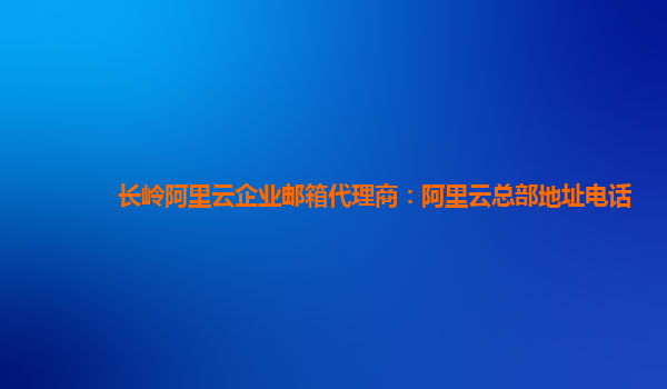 长岭阿里云企业邮箱代理商：阿里云总部地址电话