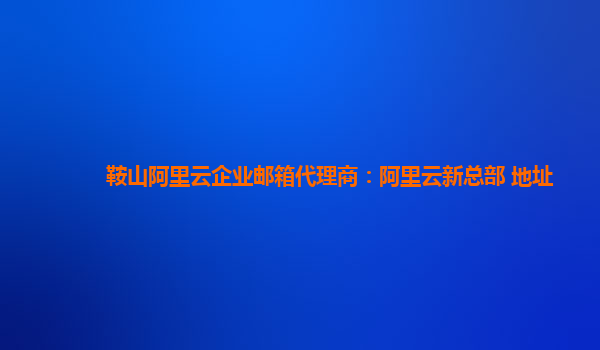 鞍山阿里云企业邮箱代理商：阿里云新总部 地址