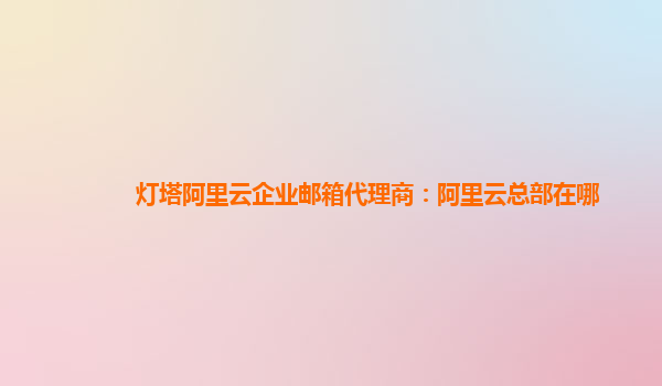 灯塔阿里云企业邮箱代理商：阿里云总部在哪