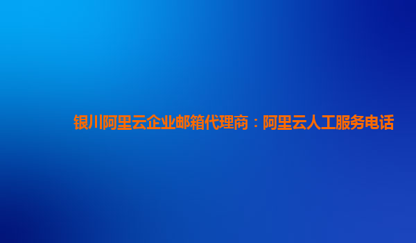 银川阿里云企业邮箱代理商：阿里云人工服务电话