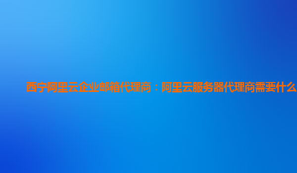 西宁阿里云企业邮箱代理商：阿里云服务器代理商需要什么条件