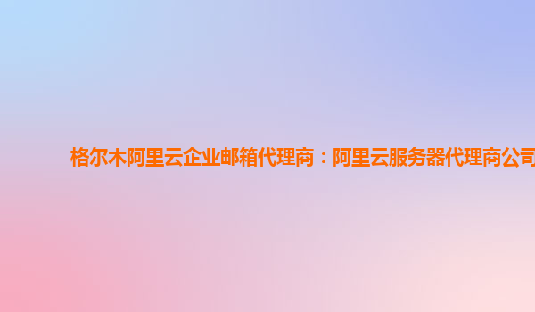 格尔木阿里云企业邮箱代理商：阿里云服务器代理商公司