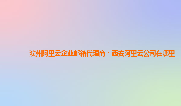 滨州阿里云企业邮箱代理商：西安阿里云公司在哪里