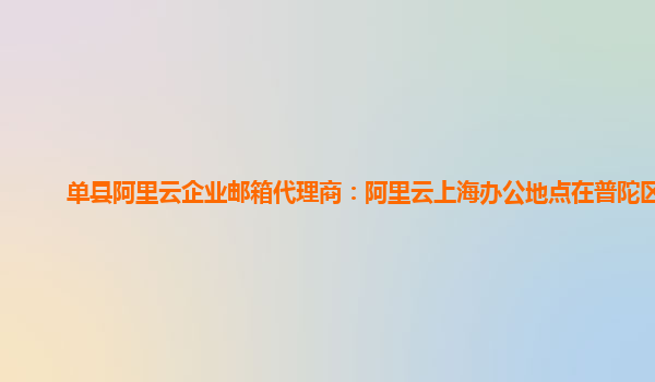 单县阿里云企业邮箱代理商：阿里云上海办公地点在普陀区吗