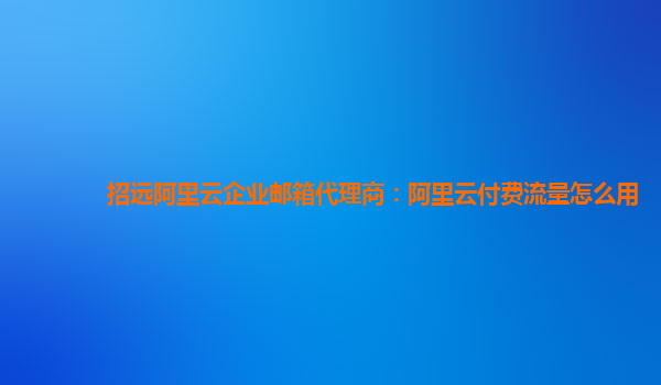 招远阿里云企业邮箱代理商：阿里云付费流量怎么用