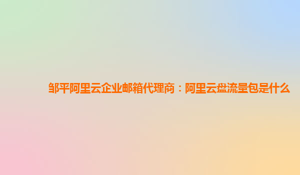 邹平阿里云企业邮箱代理商：阿里云盘流量包是什么