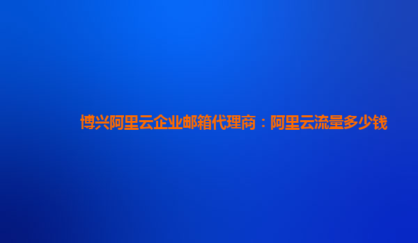 博兴阿里云企业邮箱代理商：阿里云流量多少钱