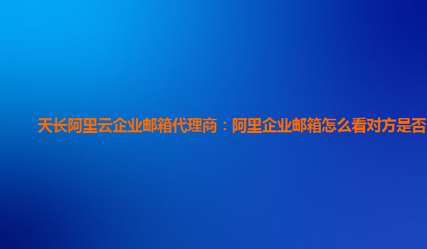 天长阿里云企业邮箱代理商：阿里企业邮箱怎么看对方是否阅读