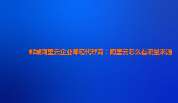 鄄城阿里云企业邮箱代理商：阿里云怎么看流量来源