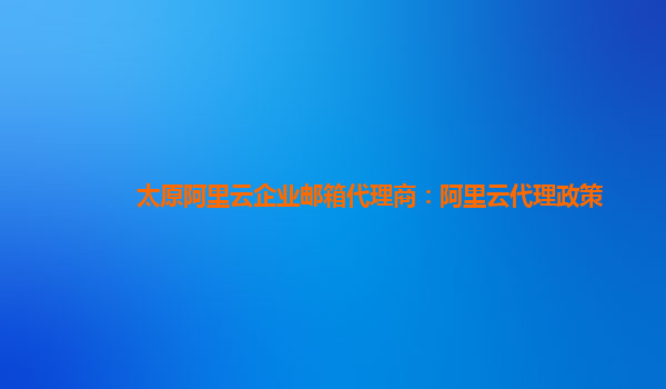 太原阿里云企业邮箱代理商：阿里云代理政策