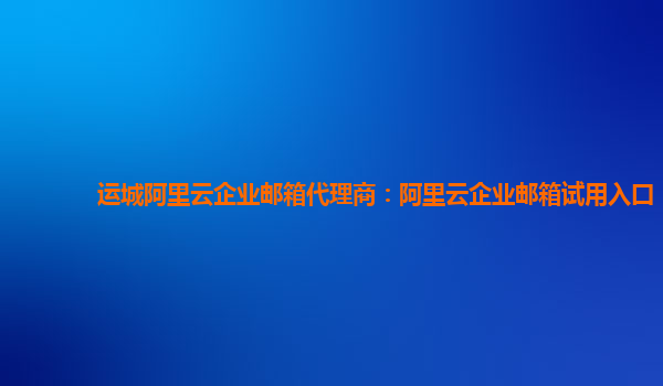 运城阿里云企业邮箱代理商：阿里云企业邮箱试用入口