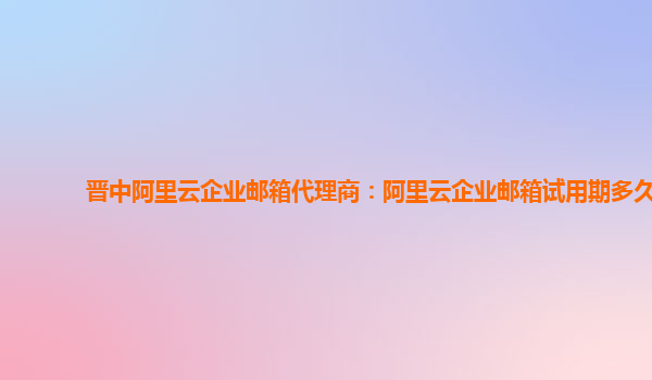 晋中阿里云企业邮箱代理商：阿里云企业邮箱试用期多久