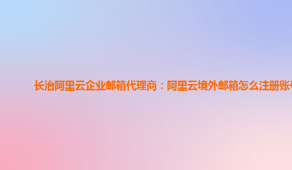 长治阿里云企业邮箱代理商：阿里云境外邮箱怎么注册账号