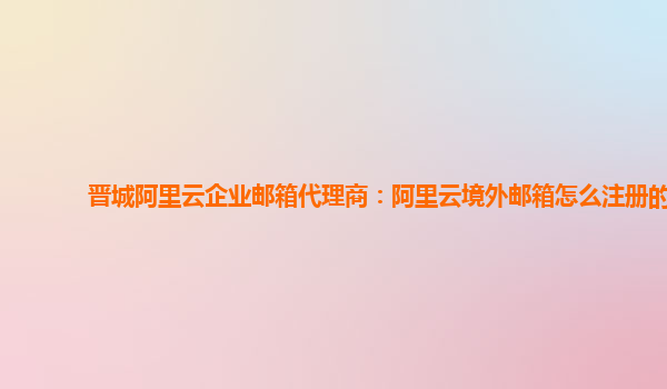 晋城阿里云企业邮箱代理商：阿里云境外邮箱怎么注册的