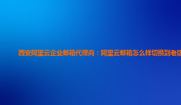 西安阿里云企业邮箱代理商：阿里云邮箱怎么样切换到老版本