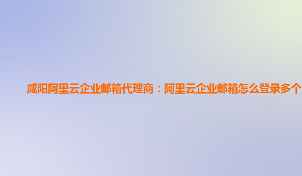 咸阳阿里云企业邮箱代理商：阿里云企业邮箱怎么登录多个账号