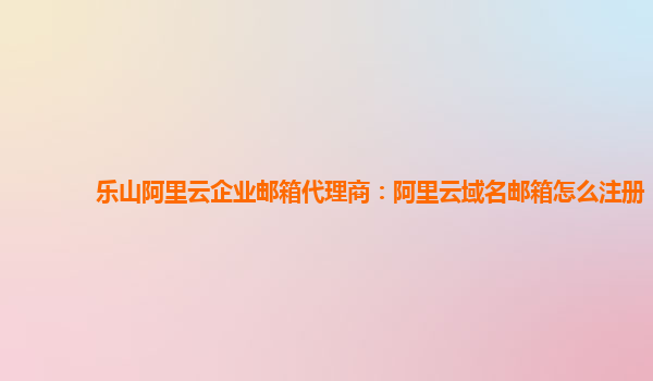 乐山阿里云企业邮箱代理商：阿里云域名邮箱怎么注册