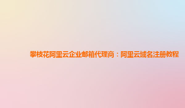 攀枝花阿里云企业邮箱代理商：阿里云域名注册教程