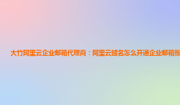 大竹阿里云企业邮箱代理商：阿里云域名怎么开通企业邮箱账号登录