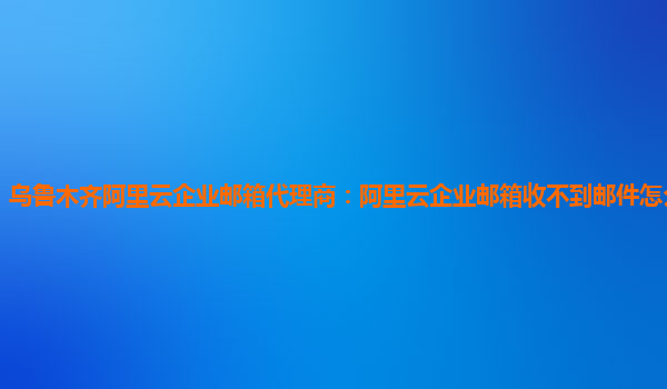 乌鲁木齐阿里云企业邮箱代理商：阿里云企业邮箱收不到邮件怎么回事儿呀