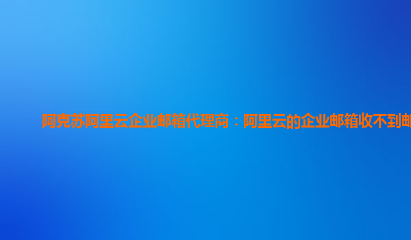 阿克苏阿里云企业邮箱代理商：阿里云的企业邮箱收不到邮件