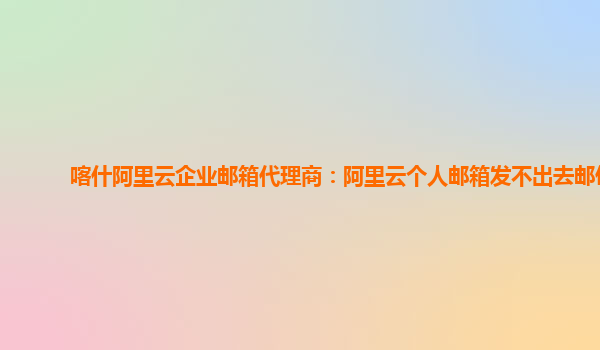 喀什阿里云企业邮箱代理商：阿里云个人邮箱发不出去邮件