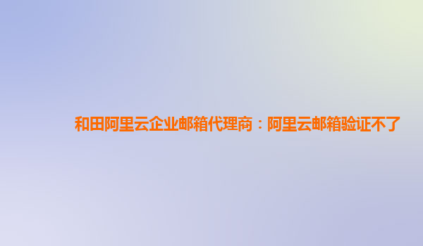 和田阿里云企业邮箱代理商：阿里云邮箱验证不了