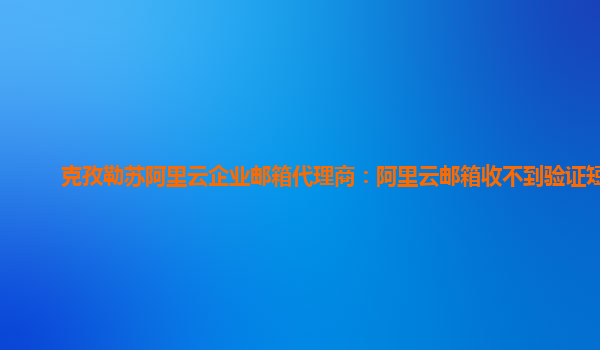 克孜勒苏阿里云企业邮箱代理商：阿里云邮箱收不到验证短信