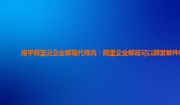 南平阿里云企业邮箱代理商：阿里企业邮箱可以群发邮件吗