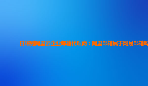 日喀则阿里云企业邮箱代理商：阿里邮箱属于网易邮箱吗