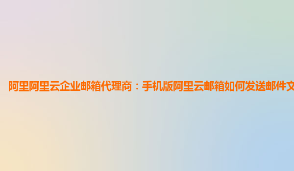 阿里阿里云企业邮箱代理商：手机版阿里云邮箱如何发送邮件文件到邮箱