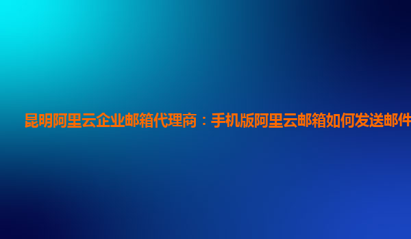 昆明阿里云企业邮箱代理商：手机版阿里云邮箱如何发送邮件文件夹