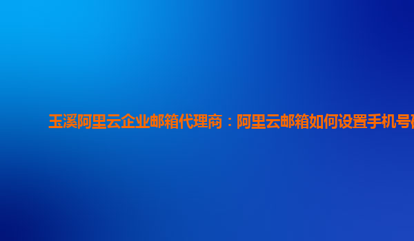 玉溪阿里云企业邮箱代理商：阿里云邮箱如何设置手机号码