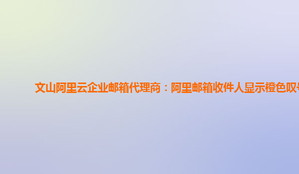 文山阿里云企业邮箱代理商：阿里邮箱收件人显示橙色叹号