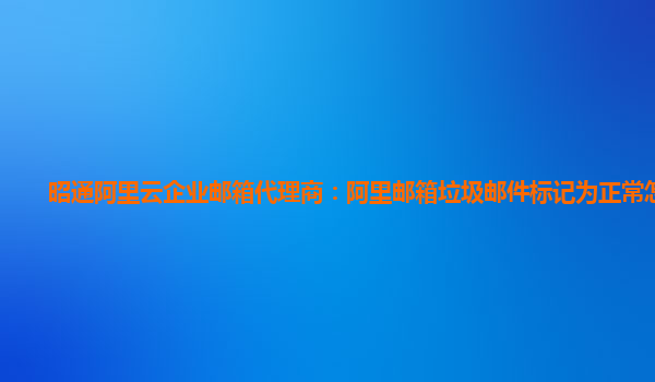 昭通阿里云企业邮箱代理商：阿里邮箱垃圾邮件标记为正常怎么办