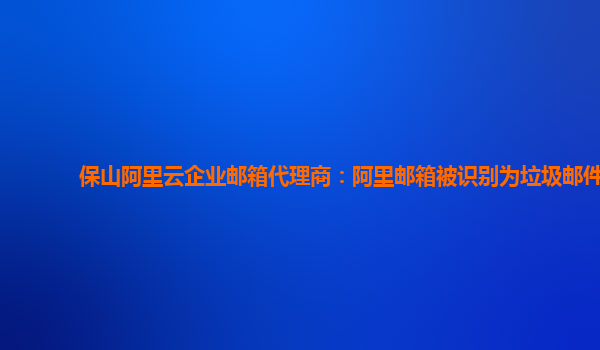 保山阿里云企业邮箱代理商：阿里邮箱被识别为垃圾邮件