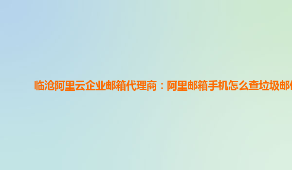 临沧阿里云企业邮箱代理商：阿里邮箱手机怎么查垃圾邮件