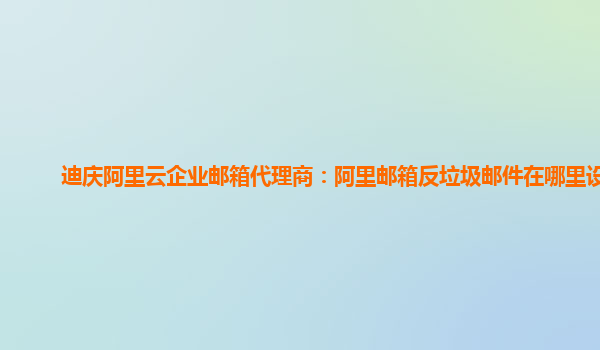 迪庆阿里云企业邮箱代理商：阿里邮箱反垃圾邮件在哪里设置