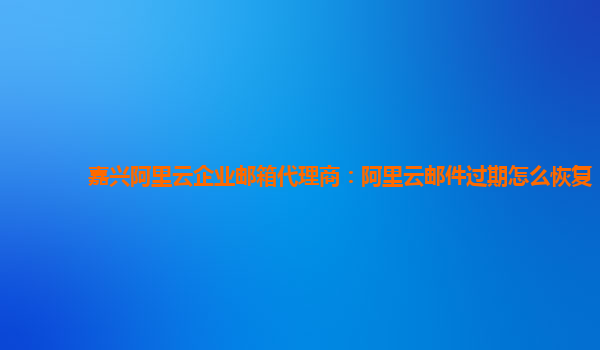 嘉兴阿里云企业邮箱代理商：阿里云邮件过期怎么恢复