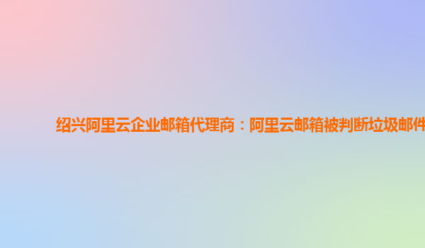 绍兴阿里云企业邮箱代理商：阿里云邮箱被判断垃圾邮件