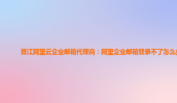 晋江阿里云企业邮箱代理商：阿里企业邮箱登录不了怎么办