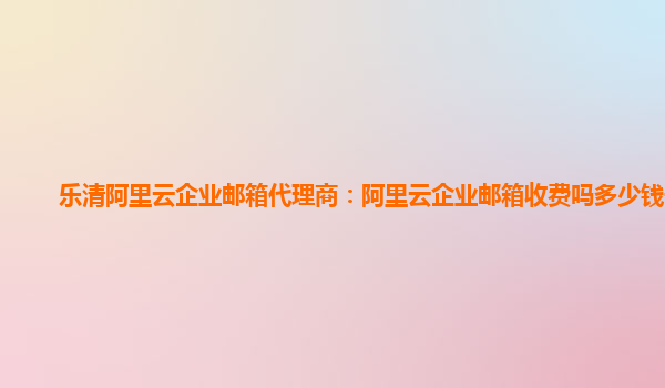 乐清阿里云企业邮箱代理商：阿里云企业邮箱收费吗多少钱一个