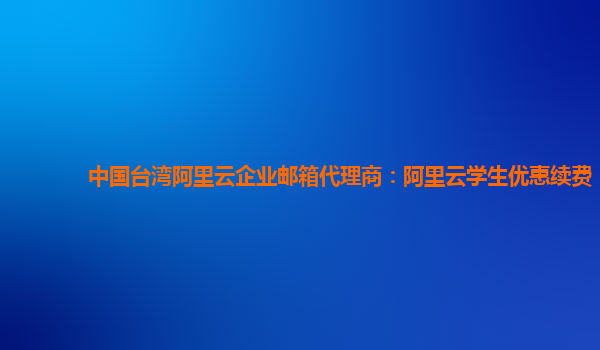 中国台湾阿里云企业邮箱代理商：阿里云学生优惠续费